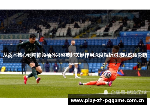 从战术核心到精神领袖孙兴慜英超关键作用深度解析对球队成绩影响 从战术核心到精神领袖孙兴慜英超关键作用深度解析对球队成绩影响